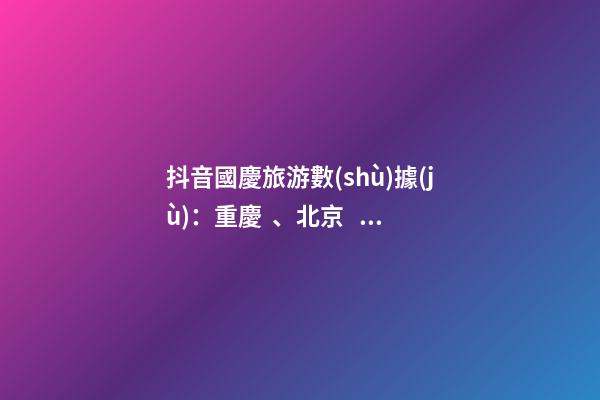 抖音國慶旅游數(shù)據(jù)：重慶、北京、上海等成最受歡迎城市